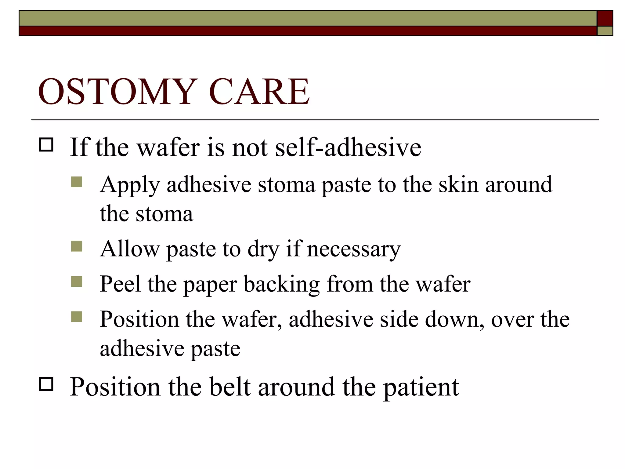 OSTOMY CARE
   If the wafer is not self-adhesive
       Apply adhesive stoma paste to the skin around
        the stoma
       Allow paste to dry if necessary
       Peel the paper backing from the wafer
       Position the wafer, adhesive side down, over the
        adhesive paste
   Position the belt around the patient
 