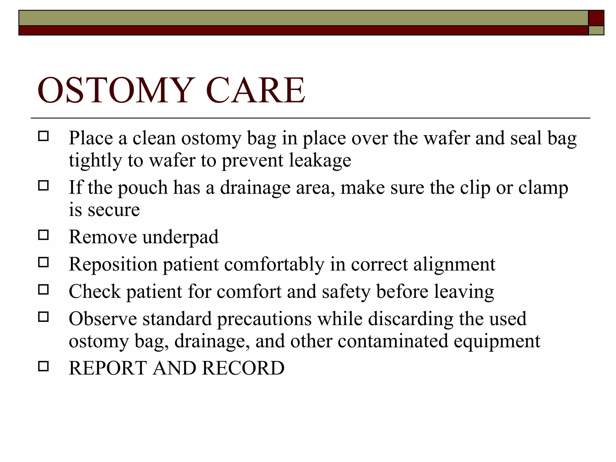 OSTOMY CARE
   Place a clean ostomy bag in place over the wafer and seal bag
    tightly to wafer to prevent leakage
   If the pouch has a drainage area, make sure the clip or clamp
    is secure
   Remove underpad
   Reposition patient comfortably in correct alignment
   Check patient for comfort and safety before leaving
   Observe standard precautions while discarding the used
    ostomy bag, drainage, and other contaminated equipment
   REPORT AND RECORD
 