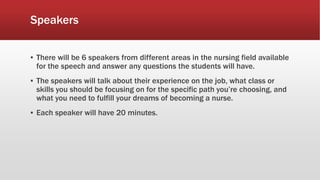 Speakers
▪ There will be 6 speakers from different areas in the nursing field available
for the speech and answer any questions the students will have.
▪ The speakers will talk about their experience on the job, what class or
skills you should be focusing on for the specific path you’re choosing, and
what you need to fulfill your dreams of becoming a nurse.
▪ Each speaker will have 20 minutes.
 
