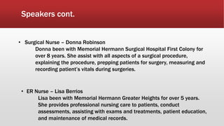 Speakers cont.
• Surgical Nurse – Donna Robinson
Donna been with Memorial Hermann Surgical Hospital First Colony for
over 8 years. She assist with all aspects of a surgical procedure,
explaining the procedure, prepping patients for surgery, measuring and
recording patient’s vitals during surgeries.
• ER Nurse – Lisa Berrios
Lisa been with Memorial Hermann Greater Heights for over 5 years.
She provides professional nursing care to patients, conduct
assessments, assisting with exams and treatments, patient education,
and maintenance of medical records.
 