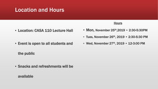 Location and Hours
▪ Location: CASA 110 Lecture Hall
▪ Event is open to all students and
the public
▪ Snacks and refreshments will be
available
Hours
▪ Mon, November 25th,2019 • 2:30-5:30PM
▪ Tues, November 26th, 2019 • 2:30-5:30 PM
▪ Wed, November 27th, 2019 • 12-3:00 PM
 