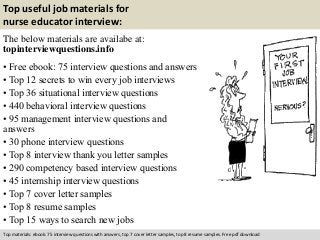 Top useful job materials for 
nurse educator interview: 
The below materials are availabe at: 
topinterviewquestions.info 
• Free ebook: 75 interview questions and answers 
• Top 12 secrets to win every job interviews 
• Top 36 situational interview questions 
• 440 behavioral interview questions 
• 95 management interview questions and 
answers 
• 30 phone interview questions 
• Top 8 interview thank you letter samples 
• 290 competency based interview questions 
• 45 internship interview questions 
• Top 7 cover letter samples 
• Top 8 resume samples 
• Top 15 ways to search new jobs 
Top materials: ebook: 75 interview questions with answers, top 7 cover letter samples, top 8 resume samples. Free pdf download 
 