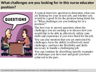 What challenges are you looking for in this nurse educator 
position? 
A typical interview question to determine what you 
are looking for your in next job, and whether you 
would be a good fit for the position being hired for, 
is "What challenges are you looking for in a 
position?" 
The best way to answer questions about the 
challenges you are seeking is to discuss how you 
would like to be able to effectively utilize your 
skills and experience if you were hired for the job. 
You can also mention that you are motivated by 
challenges, have the ability to effectively meet 
challenges, and have the flexibility and skills 
necessary to handle a challenging job. 
You can continue by describing specific examples 
of challenges you have met and goals you have 
achieved in the past. 
Top materials: ebook: 75 interview questions with answers, top 7 cover letter samples, top 8 resume samples. Free pdf download 
 