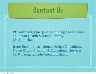 Contact Us


                     PF Anderson, Emerging Technologies Librarian,
                     Taubman Health Sciences Library,
                     pfa@umich.edu

                     Irene Knokh, Instructional Design Consultant,
                     Nurse Extern Program & Educational Services
                     for Nursing, iknokh@med.umich.edu




Tuesday, August 10, 2010
 