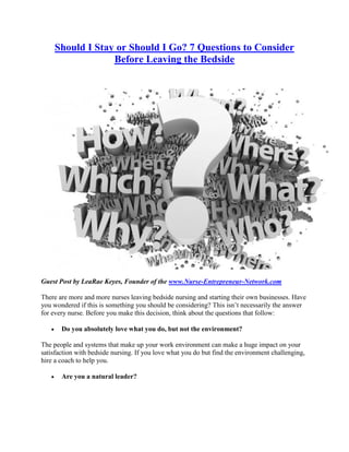 Should I Stay or Should I Go? 7 Questions to Consider
                    Before Leaving the Bedside




Guest Post by LeaRae Keyes, Founder of the www.Nurse-Entrepreneur-Network.com

There are more and more nurses leaving bedside nursing and starting their own businesses. Have
you wondered if this is something you should be considering? This isn’t necessarily the answer
for every nurse. Before you make this decision, think about the questions that follow:

       Do you absolutely love what you do, but not the environment?

The people and systems that make up your work environment can make a huge impact on your
satisfaction with bedside nursing. If you love what you do but find the environment challenging,
hire a coach to help you.

       Are you a natural leader?
 