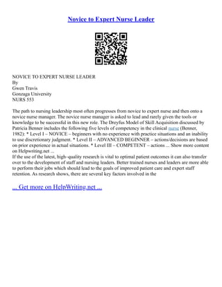 Novice to Expert Nurse Leader
NOVICE TO EXPERT NURSE LEADER
By
Gwen Travis
Gonzaga University
NURS 553
The path to nursing leadership most often progresses from novice to expert nurse and then onto a
novice nurse manager. The novice nurse manager is asked to lead and rarely given the tools or
knowledge to be successful in this new role. The Dreyfus Model of Skill Acquisition discussed by
Patricia Benner includes the following five levels of competency in the clinical nurse (Benner,
1982): * Level I – NOVICE – beginners with no experience with practice situations and an inability
to use discretionary judgment. * Level II – ADVANCED BEGINNER – actions/decisions are based
on prior experience in actual situations. * Level III – COMPETENT – actions ... Show more content
on Helpwriting.net ...
If the use of the latest, high–quality research is vital to optimal patient outcomes it can also transfer
over to the development of staff and nursing leaders. Better trained nurses and leaders are more able
to perform their jobs which should lead to the goals of improved patient care and expert staff
retention. As research shows, there are several key factors involved in the
... Get more on HelpWriting.net ...
 