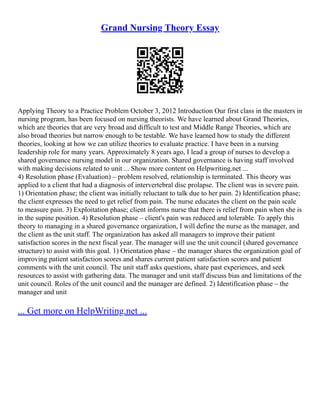 Grand Nursing Theory Essay
Applying Theory to a Practice Problem October 3, 2012 Introduction Our first class in the masters in
nursing program, has been focused on nursing theorists. We have learned about Grand Theories,
which are theories that are very broad and difficult to test and Middle Range Theories, which are
also broad theories but narrow enough to be testable. We have learned how to study the different
theories, looking at how we can utilize theories to evaluate practice. I have been in a nursing
leadership role for many years. Approximately 8 years ago, I lead a group of nurses to develop a
shared governance nursing model in our organization. Shared governance is having staff involved
with making decisions related to unit ... Show more content on Helpwriting.net ...
4) Resolution phase (Evaluation) – problem resolved, relationship is terminated. This theory was
applied to a client that had a diagnosis of intervertebral disc prolapse. The client was in severe pain.
1) Orientation phase; the client was initially reluctant to talk due to her pain. 2) Identification phase;
the client expresses the need to get relief from pain. The nurse educates the client on the pain scale
to measure pain. 3) Exploitation phase; client informs nurse that there is relief from pain when she is
in the supine position. 4) Resolution phase – client's pain was reduced and tolerable. To apply this
theory to managing in a shared governance organization, I will define the nurse as the manager, and
the client as the unit staff. The organization has asked all managers to improve their patient
satisfaction scores in the next fiscal year. The manager will use the unit council (shared governance
structure) to assist with this goal. 1) Orientation phase – the manager shares the organization goal of
improving patient satisfaction scores and shares current patient satisfaction scores and patient
comments with the unit council. The unit staff asks questions, share past experiences, and seek
resources to assist with gathering data. The manager and unit staff discuss bias and limitations of the
unit council. Roles of the unit council and the manager are defined. 2) Identification phase – the
manager and unit
... Get more on HelpWriting.net ...
 