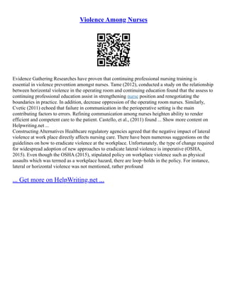 Violence Among Nurses
Evidence Gathering Researches have proven that continuing professional nursing training is
essential in violence prevention amongst nurses. Tame (2012), conducted a study on the relationship
between horizontal violence in the operating room and continuing education found that the assess to
continuing professional education assist in strengthening nurse position and renegotiating the
boundaries in practice. In addition, decrease oppression of the operating room nurses. Similarly,
Cvetic (2011) echoed that failure in communication in the perioperative setting is the main
contributing factors to errors. Refining communication among nurses heighten ability to render
efficient and competent care to the patient. Castello, et al., (2011) found ... Show more content on
Helpwriting.net ...
Constructing Alternatives Healthcare regulatory agencies agreed that the negative impact of lateral
violence at work place directly affects nursing care. There have been numerous suggestions on the
guidelines on how to eradicate violence at the workplace. Unfortunately, the type of change required
for widespread adoption of new approaches to eradicate lateral violence is imperative (OSHA,
2015). Even though the OSHA (2015), stipulated policy on workplace violence such as physical
assaults which was termed as a workplace hazard, there are loop–holds in the policy. For instance,
lateral or horizontal violence was not mentioned, rather profound
... Get more on HelpWriting.net ...
 