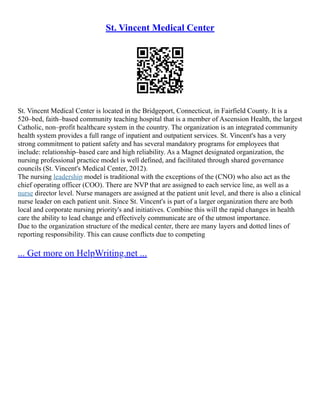 St. Vincent Medical Center
St. Vincent Medical Center is located in the Bridgeport, Connecticut, in Fairfield County. It is a
520–bed, faith–based community teaching hospital that is a member of Ascension Health, the largest
Catholic, non–profit healthcare system in the country. The organization is an integrated community
health system provides a full range of inpatient and outpatient services. St. Vincent's has a very
strong commitment to patient safety and has several mandatory programs for employees that
include: relationship–based care and high reliability. As a Magnet designated organization, the
nursing professional practice model is well defined, and facilitated through shared governance
councils (St. Vincent's Medical Center, 2012).
The nursing leadership model is traditional with the exceptions of the (CNO) who also act as the
chief operating officer (COO). There are NVP that are assigned to each service line, as well as a
nurse director level. Nurse managers are assigned at the patient unit level, and there is also a clinical
nurse leader on each patient unit. Since St. Vincent's is part of a larger organization there are both
local and corporate nursing priority's and initiatives. Combine this will the rapid changes in health
care the ability to lead change and effectively communicate are of the utmost importance.
Due to the organization structure of the medical center, there are many layers and dotted lines of
reporting responsibility. This can cause conflicts due to competing
... Get more on HelpWriting.net ...
 