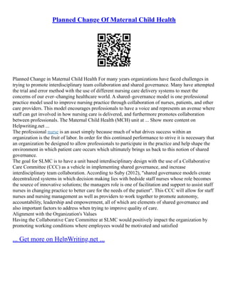 Planned Change Of Maternal Child Health
Planned Change in Maternal Child Health For many years organizations have faced challenges in
trying to promote interdisciplinary team collaboration and shared governance. Many have attempted
the trial and error method with the use of different nursing care delivery systems to meet the
concerns of our ever–changing healthcare world. A shared–governance model is one professional
practice model used to improve nursing practice through collaboration of nurses, patients, and other
care providers. This model encourages professionals to have a voice and represents an avenue where
staff can get involved in how nursing care is delivered, and furthermore promotes collaboration
between professionals. The Maternal Child Health (MCH) unit at ... Show more content on
Helpwriting.net ...
The professional nurse is an asset simply because much of what drives success within an
organization is the fruit of labor. In order for this continued performance to strive it is necessary that
an organization be designed to allow professionals to participate in the practice and help shape the
environment in which patient care occurs which ultimately brings us back to this notion of shared
governance.
The goal for SLMC is to have a unit based interdisciplinary design with the use of a Collaborative
Care Committee (CCC) as a vehicle in implementing shared governance, and increase
interdisciplinary team collaboration. According to Suby (2012), "shared governance models create
decentralized systems in which decision making lies with bedside staff nurses whose role becomes
the source of innovative solutions; the managers role is one of facilitation and support to assist staff
nurses in changing practice to better care for the needs of the patient". This CCC will allow for staff
nurses and nursing management as well as providers to work together to promote autonomy,
accountability, leadership and empowerment, all of which are elements of shared governance and
also important factors to address when trying to improve quality of care.
Alignment with the Organization's Values
Having the Collaborative Care Committee at SLMC would positively impact the organization by
promoting working conditions where employees would be motivated and satisfied
... Get more on HelpWriting.net ...
 