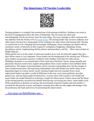 The Importance Of Nursing Leadership
Nursing guidance is a complex but essential part of the nursing workforce. Guidance can come in
the form of management and in the form of leadership. The two terms are often used
interchangeably, but do not always mean the same thing. The nurse manager is often someone who
has authority from the facility to be in management. The nursing leader may not have authority over
other nurses, but may be a strong guide in the workplace for other nurses and nursing staff. Nursing
as a profession is ever–changing and increasingly challenging. Nurse managers are tasked with an
enormous variety of functions in their respective workplaces, budgeting, scheduling, hiring,
disciplinary actions, implementing facility policies and procedures, and the ... Show more content on
Helpwriting.net ...
While patient care is at the center of what nurse leaders do as well, the help and support they give
their fellow nurses is very important. Nurse leaders are the background to the nursing care. Effective
nurse leaders can promote a positive workforce and a healthy work place for other nurses.
Workplace dynamics is an essential part of how each nurse functions. Nurses, being mentally and
physically stressed, need to have support and guidance from a nurse leader to feel confident about
performance. The impact of nursing leaders can be a positive and guiding force for the younger or
more inexperienced nurse. Having strong relationships with solid leaders can instill values in the
beginning stages of a newer nurses' career. Gaining insight and core concepts from a more
experienced leader can make a world of difference in the way a new nurse performs, provides
patient care, and sets future goals for themselves. A newer nurse with a positive role model and
nurse leader can model themselves to become a leader for future nurses. Future nurses and the future
of the nursing practice can positively benefit from having a revolving new nurse– nurse leader cycle.
With a profession as dynamic as nursing, the involvement of positive leaders and role models is
essential for the practice to grow and inspire a nursing force that not only adapts and changes with
the profession, but leads and strives for promoting the improvement
... Get more on HelpWriting.net ...
 