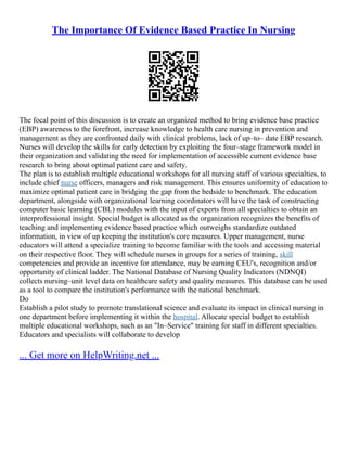 The Importance Of Evidence Based Practice In Nursing
The focal point of this discussion is to create an organized method to bring evidence base practice
(EBP) awareness to the forefront, increase knowledge to health care nursing in prevention and
management as they are confronted daily with clinical problems, lack of up–to– date EBP research.
Nurses will develop the skills for early detection by exploiting the four–stage framework model in
their organization and validating the need for implementation of accessible current evidence base
research to bring about optimal patient care and safety.
The plan is to establish multiple educational workshops for all nursing staff of various specialties, to
include chief nurse officers, managers and risk management. This ensures uniformity of education to
maximize optimal patient care in bridging the gap from the bedside to benchmark. The education
department, alongside with organizational learning coordinators will have the task of constructing
computer basic learning (CBL) modules with the input of experts from all specialties to obtain an
interprofessional insight. Special budget is allocated as the organization recognizes the benefits of
teaching and implementing evidence based practice which outweighs standardize outdated
information, in view of up keeping the institution's core measures. Upper management, nurse
educators will attend a specialize training to become familiar with the tools and accessing material
on their respective floor. They will schedule nurses in groups for a series of training, skill
competencies and provide an incentive for attendance, may be earning CEU's, recognition and/or
opportunity of clinical ladder. The National Database of Nursing Quality Indicators (NDNQI)
collects nursing–unit level data on healthcare safety and quality measures. This database can be used
as a tool to compare the institution's performance with the national benchmark.
Do
Establish a pilot study to promote translational science and evaluate its impact in clinical nursing in
one department before implementing it within the hospital. Allocate special budget to establish
multiple educational workshops, such as an "In–Service" training for staff in different specialties.
Educators and specialists will collaborate to develop
... Get more on HelpWriting.net ...
 