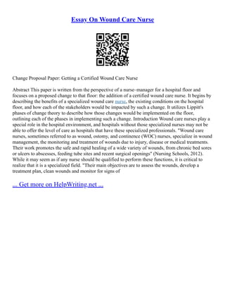 Essay On Wound Care Nurse
Change Proposal Paper: Getting a Certified Wound Care Nurse
Abstract This paper is written from the perspective of a nurse–manager for a hospital floor and
focuses on a proposed change to that floor: the addition of a certified wound care nurse. It begins by
describing the benefits of a specialized wound care nurse, the existing conditions on the hospital
floor, and how each of the stakeholders would be impacted by such a change. It utilizes Lippitt's
phases of change theory to describe how those changes would be implemented on the floor,
outlining each of the phases in implementing such a change. Introduction Wound care nurses play a
special role in the hospital environment, and hospitals without those specialized nurses may not be
able to offer the level of care as hospitals that have these specialized professionals. "Wound care
nurses, sometimes referred to as wound, ostomy, and continence (WOC) nurses, specialize in wound
management, the monitoring and treatment of wounds due to injury, disease or medical treatments.
Their work promotes the safe and rapid healing of a wide variety of wounds, from chronic bed sores
or ulcers to abscesses, feeding tube sites and recent surgical openings" (Nursing Schools, 2012).
While it may seem as if any nurse should be qualified to perform these functions, it is critical to
realize that it is a specialized field. "Their main objectives are to assess the wounds, develop a
treatment plan, clean wounds and monitor for signs of
... Get more on HelpWriting.net ...
 