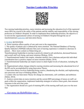 Nursing Leadership Priorities
Two nursing leadership priorities, nurse retention and increasing the education level of the registered
nurse (RN) are crucial to the safety of the patients and the stability and respectability of the nursing
profession at Children's Hospital. In order to implement these leadership priorities, the objective is
to reinvent the organizational culture of nursing at Children's Hospital through the use of
transformational leadership and innovation theory.
I. NURSE RETENTION
A. Nurse retention affects quality of care and costs to the organization.
1. The quality of patient care is enhanced by nurse retention. The National Database of Nursing
Quality Indicators (NDNQI) indicates that years of nursing experience is related to a decrease in
patient ... Show more content on Helpwriting.net ...
Transformational leadership in nursing is positively related to job satisfaction, decreased burnout,
and overall staff well–being, and nurse retention (Weberg, 2010)
2. Transformational leaders who inspire, stimulate intellect, have charisma and provide individual
consideration have a positive impact on nurse retention (Huber, 2014)
3. Transformational leadership can inspire nurses to attain higher levels of education, including the
BSN.
B. Organizational culture change related to nursing retention and increasing the educational level of
the RN can be accomplished by using Innovation Theory.
1. Innovation theory involves leadership being creative, abandoning the obsolete, and implementing
new processes and ways of thinking (Huber, 2014).
2. Leaders who use Innovation Theory for change are charismatic, self–confident, and ambitious
(Huber, 2014).
C. Analyze current data on nurse retention and the current BSN percentage of nurses on staff, set
goals within the organization, implement leadership strategies to achieve these goals, then measure
outcomes in the next four years.
1. The organization should set a goal of retaining 80% of the nursing staff each year over the next
four
... Get more on HelpWriting.net ...
 