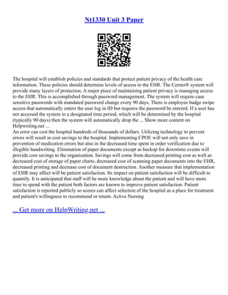 Nt1330 Unit 3 Paper
The hospital will establish policies and standards that protect patient privacy of the health care
information. These policies should determine levels of access to the EHR. The Cerner® system will
provide many layers of protection. A major piece of maintaining patient privacy is managing access
to the EHR. This is accomplished through password management. The system will require case
sensitive passwords with mandated password change every 90 days. There is employee badge swipe
access that automatically enters the user log in ID but requires the password be entered. If a user has
not accessed the system in a designated time period, which will be determined by the hospital
(typically 90 days) then the system will automatically drop the ... Show more content on
Helpwriting.net ...
An error can cost the hospital hundreds of thousands of dollars. Utilizing technology to prevent
errors will result in cost savings to the hospital. Implementing CPOE will not only save in
prevention of medication errors but also in the decreased time spent in order verification due to
illegible handwriting. Elimination of paper documents except as backup for downtime events will
provide cost savings to the organization. Savings will come from decreased printing cost as well as
decreased cost of storage of paper charts, decreased cost of scanning paper documents into the EHR,
decreased printing and decrease cost of document destruction. Another measure that implementation
of EHR may affect will be patient satisfaction. Its impact on patient satisfaction will be difficult to
quantify. It is anticipated that staff will be more knowledge about the patient and will have more
time to spend with the patient both factors are known to improve patient satisfaction. Patient
satisfaction is reported publicly so scores can affect selection of the hospital as a place for treatment
and patient's willingness to recommend or return. Active Nursing
... Get more on HelpWriting.net ...
 