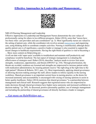 Effective Approaches in Leadership and Management...
NRS 451Nursing Management and Leadership
Effective Approaches in Leadership and Management Nurses demonstrate the core values of
professionally caring for others in two different prospects. Huber (2014), notes that "nurses have
two basic roles: care providers and care coordinators" (p. 3). Most significantly nurses are valued in
the setting of patient care, while the coordinator role revolves around management and organizing
care, using thinking skills to coordinate complex activities. Nursing is multifaceted, although direct
quality patient care is of significance, a positive leader or manager is also essential to support the
recent changes to healthcare requirements. Having the right blend of qualities is vital to becoming a
... Show more content on Helpwriting.net ...
A roll out date with 'super users' available to troubleshoot and maintain staff productivity and
compliance would be beneficial. The last aspect of strategic management is evaluating the
effectiveness of strategies used. Huber (2014), describes "analysis needs to review four areas:
strengths, weaknesses, opportunities, and threats (SWOT)" (p. 334). Through prioritization, the
threats are avoided, weakness are lessened and strengths are empowered to increase patient safety
with medication administration, by insuring patients receive "the right drug at the right time to the
right patient" (Weston & Roberts, 2013. para. 11). Most importunately, applying shared governance
or allowing decision making amongst the staff, allows leaders to inforce equality in the nursing
workforce. Shared governance is an important current focus in nursing practice, as the desire for
increased autonomy and accountability is encouraged with voicing of nursing opinions to assist in
better quality healthcare. Huber (2014) mentions that shared governance "is a partnership between
management and clinical staff. Research suggests that registered nurses who are empowered to
make decisions through shared governance have higher nurse autonomy and increased confidence in
decision making " (p. 249). As discussed, positive personality qualities, use of strategic management
and including the partnership of shared governance all directly facilitates a leader or mangers
... Get more on HelpWriting.net ...
 