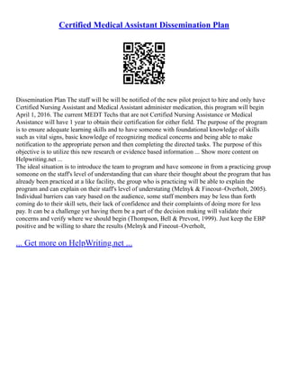 Certified Medical Assistant Dissemination Plan
Dissemination Plan The staff will be will be notified of the new pilot project to hire and only have
Certified Nursing Assistant and Medical Assistant administer medication, this program will begin
April 1, 2016. The current MEDT Techs that are not Certified Nursing Assistance or Medical
Assistance will have 1 year to obtain their certification for either field. The purpose of the program
is to ensure adequate learning skills and to have someone with foundational knowledge of skills
such as vital signs, basic knowledge of recognizing medical concerns and being able to make
notification to the appropriate person and then completing the directed tasks. The purpose of this
objective is to utilize this new research or evidence based information ... Show more content on
Helpwriting.net ...
The ideal situation is to introduce the team to program and have someone in from a practicing group
someone on the staff's level of understanding that can share their thought about the program that has
already been practiced at a like facility, the group who is practicing will be able to explain the
program and can explain on their staff's level of understating (Melnyk & Fineout–Overholt, 2005).
Individual barriers can vary based on the audience, some staff members may be less than forth
coming do to their skill sets, their lack of confidence and their complaints of doing more for less
pay. It can be a challenge yet having them be a part of the decision making will validate their
concerns and verify where we should begin (Thompson, Bell & Prevost, 1999). Just keep the EBP
positive and be willing to share the results (Melnyk and Fineout–Overholt,
... Get more on HelpWriting.net ...
 