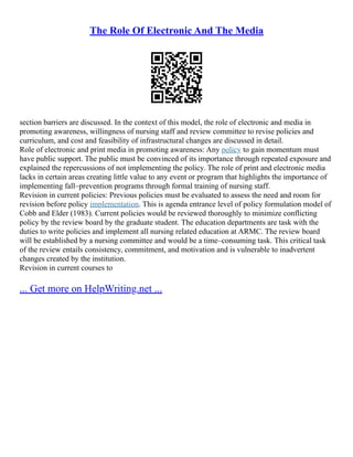The Role Of Electronic And The Media
section barriers are discussed. In the context of this model, the role of electronic and media in
promoting awareness, willingness of nursing staff and review committee to revise policies and
curriculum, and cost and feasibility of infrastructural changes are discussed in detail.
Role of electronic and print media in promoting awareness: Any policy to gain momentum must
have public support. The public must be convinced of its importance through repeated exposure and
explained the repercussions of not implementing the policy. The role of print and electronic media
lacks in certain areas creating little value to any event or program that highlights the importance of
implementing fall–prevention programs through formal training of nursing staff.
Revision in current policies: Previous policies must be evaluated to assess the need and room for
revision before policy implementation. This is agenda entrance level of policy formulation model of
Cobb and Elder (1983). Current policies would be reviewed thoroughly to minimize conflicting
policy by the review board by the graduate student. The education departments are task with the
duties to write policies and implement all nursing related education at ARMC. The review board
will be established by a nursing committee and would be a time–consuming task. This critical task
of the review entails consistency, commitment, and motivation and is vulnerable to inadvertent
changes created by the institution.
Revision in current courses to
... Get more on HelpWriting.net ...
 
