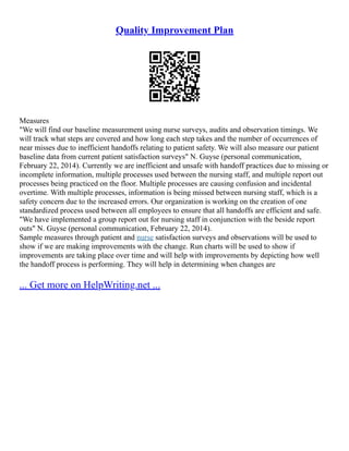 Quality Improvement Plan
Measures
"We will find our baseline measurement using nurse surveys, audits and observation timings. We
will track what steps are covered and how long each step takes and the number of occurrences of
near misses due to inefficient handoffs relating to patient safety. We will also measure our patient
baseline data from current patient satisfaction surveys" N. Guyse (personal communication,
February 22, 2014). Currently we are inefficient and unsafe with handoff practices due to missing or
incomplete information, multiple processes used between the nursing staff, and multiple report out
processes being practiced on the floor. Multiple processes are causing confusion and incidental
overtime. With multiple processes, information is being missed between nursing staff, which is a
safety concern due to the increased errors. Our organization is working on the creation of one
standardized process used between all employees to ensure that all handoffs are efficient and safe.
"We have implemented a group report out for nursing staff in conjunction with the beside report
outs" N. Guyse (personal communication, February 22, 2014).
Sample measures through patient and nurse satisfaction surveys and observations will be used to
show if we are making improvements with the change. Run charts will be used to show if
improvements are taking place over time and will help with improvements by depicting how well
the handoff process is performing. They will help in determining when changes are
... Get more on HelpWriting.net ...
 
