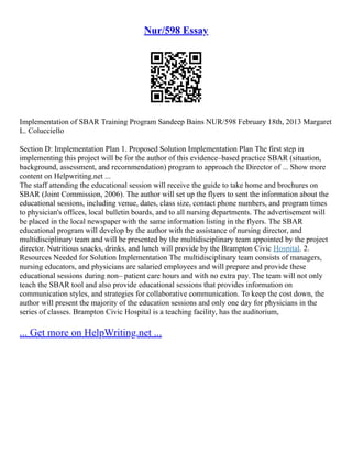 Nur/598 Essay
Implementation of SBAR Training Program Sandeep Bains NUR/598 February 18th, 2013 Margaret
L. Colucciello
Section D: Implementation Plan 1. Proposed Solution Implementation Plan The first step in
implementing this project will be for the author of this evidence–based practice SBAR (situation,
background, assessment, and recommendation) program to approach the Director of ... Show more
content on Helpwriting.net ...
The staff attending the educational session will receive the guide to take home and brochures on
SBAR (Joint Commission, 2006). The author will set up the flyers to sent the information about the
educational sessions, including venue, dates, class size, contact phone numbers, and program times
to physician's offices, local bulletin boards, and to all nursing departments. The advertisement will
be placed in the local newspaper with the same information listing in the flyers. The SBAR
educational program will develop by the author with the assistance of nursing director, and
multidisciplinary team and will be presented by the multidisciplinary team appointed by the project
director. Nutritious snacks, drinks, and lunch will provide by the Brampton Civic Hospital. 2.
Resources Needed for Solution Implementation The multidisciplinary team consists of managers,
nursing educators, and physicians are salaried employees and will prepare and provide these
educational sessions during non– patient care hours and with no extra pay. The team will not only
teach the SBAR tool and also provide educational sessions that provides information on
communication styles, and strategies for collaborative communication. To keep the cost down, the
author will present the majority of the education sessions and only one day for physicians in the
series of classes. Brampton Civic Hospital is a teaching facility, has the auditorium,
... Get more on HelpWriting.net ...
 
