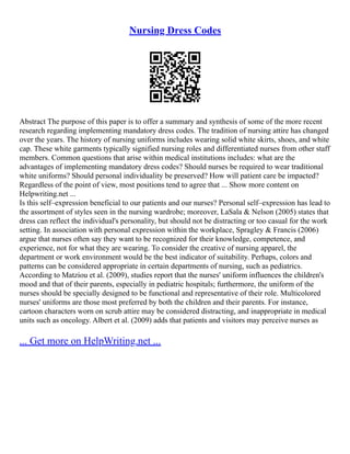Nursing Dress Codes
Abstract The purpose of this paper is to offer a summary and synthesis of some of the more recent
research regarding implementing mandatory dress codes. The tradition of nursing attire has changed
over the years. The history of nursing uniforms includes wearing solid white skirts, shoes, and white
cap. These white garments typically signified nursing roles and differentiated nurses from other staff
members. Common questions that arise within medical institutions includes: what are the
advantages of implementing mandatory dress codes? Should nurses be required to wear traditional
white uniforms? Should personal individuality be preserved? How will patient care be impacted?
Regardless of the point of view, most positions tend to agree that ... Show more content on
Helpwriting.net ...
Is this self–expression beneficial to our patients and our nurses? Personal self–expression has lead to
the assortment of styles seen in the nursing wardrobe; moreover, LaSala & Nelson (2005) states that
dress can reflect the individual's personality, but should not be distracting or too casual for the work
setting. In association with personal expression within the workplace, Spragley & Francis (2006)
argue that nurses often say they want to be recognized for their knowledge, competence, and
experience, not for what they are wearing. To consider the creative of nursing apparel, the
department or work environment would be the best indicator of suitability. Perhaps, colors and
patterns can be considered appropriate in certain departments of nursing, such as pediatrics.
According to Matziou et al. (2009), studies report that the nurses' uniform influences the children's
mood and that of their parents, especially in pediatric hospitals; furthermore, the uniform of the
nurses should be specially designed to be functional and representative of their role. Multicolored
nurses' uniforms are those most preferred by both the children and their parents. For instance,
cartoon characters worn on scrub attire may be considered distracting, and inappropriate in medical
units such as oncology. Albert et al. (2009) adds that patients and visitors may perceive nurses as
... Get more on HelpWriting.net ...
 