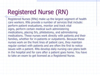 Registered Nurse (RN)
Registered Nurses (RNs) make up the largest segment of health
care workers. RNs provide a number of services that include:
perform patient evaluations, monitor and track vital
signs, perform certain medical such administering
medications, placing IVs, phlebotomy, and administering
medications. These nurses work directly with patients and their
families, whether for in-patients or outpatients. Because these
nurses work on the front lines of patient care, they maintain
regular contact with patients and are often the first to notice
issues with a patient. RNs develop daily nursing care plans both
in the hospital and for care after a patient goes home. You have
to take an exam to get licensed as a Registered Nurse.
 