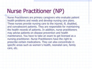 Nurse Practitioner (NP)
Nurse Practitioners are primary caregivers who evaluate patient
health problems and needs and develop nursing care plans.
These nurses provide nursing care to the injured, ill, disabled,
and convalescent patients. They are responsible for maintaining
the health records of patients. In addition, nurse practitioners
may advise patients on disease prevention and health
maintenance. You have to take an exam to get licensed as a
nursing practitioner. Nurse Practitioners have the right to
prescribe certain medications. They can also concentrate in
specific areas such as women’s health, neonatal care, family
care, etc.
 