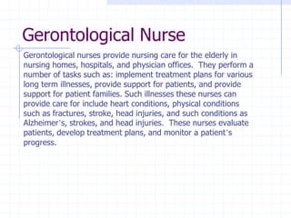 Gerontological Nurse
Gerontological nurses provide nursing care for the elderly in
nursing homes, hospitals, and physician offices. They perform a
number of tasks such as: implement treatment plans for various
long term illnesses, provide support for patients, and provide
support for patient families. Such illnesses these nurses can
provide care for include heart conditions, physical conditions
such as fractures, stroke, head injuries, and such conditions as
Alzheimer’s, strokes, and head injuries. These nurses evaluate
patients, develop treatment plans, and monitor a patient’s
progress.
 