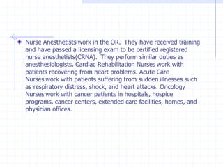 Nurse Anesthetists work in the OR. They have received training
and have passed a licensing exam to be certified registered
nurse anesthetists(CRNA). They perform similar duties as
anesthesiologists. Cardiac Rehabilitation Nurses work with
patients recovering from heart problems. Acute Care
Nurses work with patients suffering from sudden illnesses such
as respiratory distress, shock, and heart attacks. Oncology
Nurses work with cancer patients in hospitals, hospice
programs, cancer centers, extended care facilities, homes, and
physician offices.
 