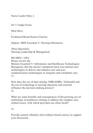 Nurse Leader Only :)
for 1-2 page Essay,
Must Have
:
Evidenced Based Source Citation
Subject: MSN Essential V: Nursing Informatics
Three Questions:
Nursing Leadership & Management
RN-MSN---APA
Please review the
Masters Essential V: Informatics and Healthcare Technologies:
Recognizes that the master’s-prepared nurse uses patient-care
technologies to deliver and enhance care and uses
communication technologies to integrate and coordinate care.
1)
How does the use of data mining, EHRs/EMRs, Telehealth and
the use of technology in nursing education and research
influence the decision-making process?
2)
What are some benefits and consequences of the growing use of
technology in healthcare settings to address the complex care-
related issues, with which providers are often faced?
3)
Provide current scholarly and evidence-based sources to support
your discussion.
 
