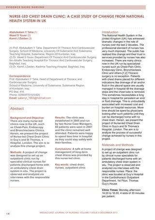 MIDDLE EAST JOURNAL OF NURSING • December2009/ January2010 
14 
MIDDLE EAST JOURNAL OF NURSING JULY 2012, VOLUME 6 ISSUE 4 
EVIDENCE BASED NURSING 
MIDDLE EAST JOURNAL OF NURSING VOLUME 7 ISSUE 6 DECEMBER 2013 
Nurse-led chest drain clinic: a case study of change from national health system in UK 
Abdulsalam Y Taha (1) 
Akeel S Yousr (2) 
Kamil J Zaidan (3) 
(1) Prof. Abdulsalam Y Taha, Department Of Thoracic And Cardiovascular Surgery, School Of Medicine, University Of Sulaimania And Sulaimania Teaching Hospital, Sulaimania, Region Of Kurdistan, Iraq. 
(2) Dr. Akeel S Yousr, Department Of Thoracic And Cardiovascular Surgery, Ibn-Alnafis Teaching Hospital For Thoracic And Cardiovascular Surgery, Baghdad, Iraq. 
(3) Dr. Kamil J Zaidan, Kadimia Teaching Hospital, Baghdad, Iraq 
Correspondence: 
Prof. Abdulsalam Y Taha, Head of Department of Thoracic and 
Cardiovascular Surgery, 
School of Medicine, University of Sulaimania, Sulaimania Region 
of Kurdistan, Iraq 
PO Box: 414. 
Phone: 009647701510420 
Email: salamyt_1963@hotmail.com 
Abstract 
Background and Objective: There are many nurse-led clinics now in the UK, such as Chest-Pain, Endoscopy and Bronchiectasis Clinics. Herein, we present the project of Nurse-led Chest Drain Clinic in Guy’s and St Thomas, s Hospital, London. The aim is to analyze this change project. 
Methods: A project of change was designed to set up an outpatient clinic run by specialist clinical nurses for patients discharged home with an ambulatory chest drain system in situ. The project is observed and analyzed via interviews with the responsible nurses. 
Results: The clinic was established in 2005 and run by two Nurse Case Managers. 60 patients were seen in 2007 and the clinic remained well attended. Patients were happy to spend less time in hospital as they could stay safely with their families. 
Conclusions: A safe at home management of long-term chest drains was provided by this nurse-led clinic. 
Key words: chest drain, nurses, outpatient clinic 
Introduction 
The National Health System in the United Kingdom (UK) has witnessed dramatic changes in the role of nurses over the last 2 decades. The professional standard of nurses has very much improved. The public has realized this change and their trust in services provided by nurses has also increased. There are many clinics now in the UK run by specialized nurses such as Chest-Pain Clinic, Endoscopy Clinic, Bronchiectasis Clinic and others.[1,2] Thoracic surgery is no exception. Patients with chest drains placed for different indications like drainage of air and/or fluid in the pleural space are usually managed in hospital till the drainage stops and the chest tube is removed. This sometimes necessitates a long stay in hospital for persistent air and/ or fluid drainage. This is undoubtedly associated with increased cost and burden on hospital resources. More time should be spent by physicians looking after such patients until they can be discharged home with no chest drain. Herein, we present the project of Nurse-led Chest Drain Clinic in Guy’s and St Thomas’s Hospital, London. The aim is to analyze the process of successful change achieved by nurses in this project. 
Materials and Methods 
A project of change was designed to set up an outpatient clinic run by clinical nurse specialists for patients discharged home with an ambulatory chest drain system in situ. The project is observed and analyzed via interviews with the responsible nurses. Place: the clinic was located at Guy’s Hospital in the Cardiothoracic Outpatient Department, 1st Floor, Thomas Guy’s House. 
Clinic Times: Monday afternoon 14.00 to 16.00, 4 slots of 30 minutes per patient.  