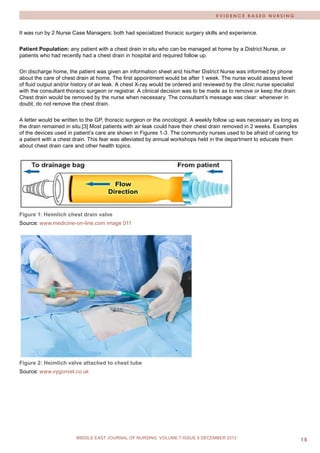 MIDDLE EAST JOURNAL OF NURSING • JULY 2009 
15 
MIDDLE EAST JOURNAL OF NURSING JULY 2012, VOLUME 6 ISSUE 4 
MIDDLE EAST JOURNAL OF NURSING VOLUME 7 ISSUE 6 DECEMBER 2013 
EVIDENCE BASED NURSING 
It was run by 2 Nurse Case Managers; both had specialized thoracic surgery skills and experience. 
Patient Population: any patient with a chest drain in situ who can be managed at home by a District Nurse, or patients who had recently had a chest drain in hospital and required follow up. 
On discharge home, the patient was given an information sheet and his/her District Nurse was informed by phone about the care of chest drain at home. The first appointment would be after 1 week. The nurse would assess level of fluid output and/or history of air leak. A chest X-ray would be ordered and reviewed by the clinic nurse specialist with the consultant thoracic surgeon or registrar. A clinical decision was to be made as to remove or keep the drain. Chest drain would be removed by the nurse when necessary. The consultant’s message was clear: whenever in doubt, do not remove the chest drain. 
A letter would be written to the GP, thoracic surgeon or the oncologist. A weekly follow up was necessary as long as the drain remained in situ.[3] Most patients with air leak could have their chest drain removed in 2 weeks. Examples of the devices used in patient’s care are shown in Figures 1-3. The community nurses used to be afraid of caring for a patient with a chest drain. This fear was alleviated by annual workshops held in the department to educate them about chest drain care and other health topics. 
Figure 1: Heimlich chest drain valve 
Source: www.medicine-on-line.com image 011 
Figure 2: Heimlich valve attached to chest tube 
Source: www.vygonvet.co.uk  