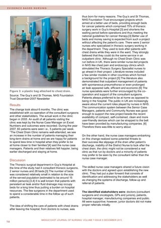 M I D D L E E A S T J O U R N A L O F N U R S I N G • D e c e m 16 b e r 2 0 0 9 / J a n u a r y 2 0 1 0 
MIDDLE EAST JOURNAL OF NURSING JULY 2012, VOLUME 6 ISSUE 4 
EVIDENCE BASED NURSING 
MIDDLE EAST JOURNAL OF NURSING VOLUME 7 ISSUE 6 DECEMBER 2013 
Figure 3: a plastic bag attached to chest drain. 
Source: The Guy’s and St Thomas, NHS Foundation Trust December-2007 Newsletter 
Results 
The change took about 6 months. The clinic was established with co-operation of the consultant surgeons and other stakeholders. The actual work in the clinic began in 2005. An audit of all patients visiting the clinic was kept by the Nurse Case Manager on Excel. Numbers and outcomes were recorded. During the year 2007, 60 patients were seen i.e., 5 patients per week. “The Chest Drain Clinic remains well-attended, we see an increase in the number of patients managing their long-term drains at home and we are happy for patients to spend less time in hospital when they prefer to be at home closer to their families”[4] said the nurse case managers. Patients and their relatives felt happier, being earlier discharged and staying at home. 
Discussion 
The Thoracic surgical department in Guy’s Hospital at the time of the study had 4 consultant thoracic surgeons, 2 senior nurses and 28 beds.[3] The number of beds was considered relatively small in relation to the size of the served population (estimated to be around 15 million persons).[3,4] It is well known that patients with persistent air leak and/or fluid drainage may occupy beds for a long time thus putting a burden on hospital resources. The few surgeons in the department used to spend a considerable time in the follow up of such patients. 
The idea of shifting the care of patients with chest drains after leaving the hospital, from doctors to nurses, was 
thus born for many reasons. The Guy’s and St Thomas, NHS Foundation Trust encouraged projects which aimed at a better use of beds, providing enough beds for cancer patients which comprised 75% of thoracic surgery work in Guy’s Hospital [3] and shortens the waiting period before operations and thus meeting the national guidelines for cancer therapy.[3] Better use of beds and money saving is expected from such a project without affecting the patient’s care. There were 2 senior nurses who specialized in thoracic surgery working in the department. They used to look after patients with chest drains while they were in the ward. They strongly believed that they could do the same service in an outpatient clinic. Although no Chest Drain Clinic was run before in UK, there were similar nurse-led projects in NHS like chest pain and endoscopy clinics which stimulated the Thoracic Surgery Specialist nurses to go ahead in their project. Literature review included a few similar models in other countries which formed a background for the project.[5] The literature also demonstrated that outpatient management of patients with spontaneous pneumothorax or even prolonged air leak appeared safe, efficient and economic.[6] The nurse specialists were further encouraged by the co- operation and support of the consultant surgeons. Patients always preferred to be at home as opposed to being in the hospital. The public in UK are increasingly aware about the current roles played by nurses in NHS. The communication system between the Senior Case Managers, patients and Community Nurses was good enough to support the new project beside the recent availability of compact, self-contained, clean and more user-friendly devices which can be strapped to the belt have been provided by manufacturing companies. [6] Therefore there was little to worry about. 
On the other hand, the nurse case managers embarking on this change realized some potential threats to their success like slippage of the drain after patient’s discharge, inability of the District Nurse to look after the chest drain, the clinic might not be considered a real clinic as that run by doctors and a minority of patients may prefer to be seen by the consultant rather than the nurse case manager. 
The skilled nurse case managers shared a future vision with the doctors and agreed upon establishing the new clinic. They had put a plan forward that consists of identification and addressing the stakeholders as well as changing the systems of discharge, follow-up and referral of patients. 
The identified stakeholders were: doctors (consultant surgeons and oncologists, GPs and juniors), patients, hospital manager, manufacturing companies and public. All were supportive; however, junior doctors did not make proper referrals initially. 
 