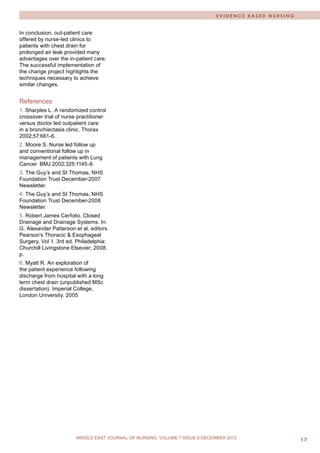 M I D D L E E A S T J O U R N A L O F N U R S I N G • J U L Y 2 0 0 9 17 
MIDDLE EAST JOURNAL OF NURSING JULY 2012, VOLUME 6 ISSUE 4 
MIDDLE EAST JOURNAL OF NURSING VOLUME 7 ISSUE 6 DECEMBER 2013 
In conclusion, out-patient care offered by nurse-led clinics to patients with chest drain for prolonged air leak provided many advantages over the in-patient care. The successful implementation of the change project highlights the techniques necessary to achieve similar changes. 
References 
1. Sharples L. A randomized control crossover trial of nurse practitioner versus doctor led outpatient care in a bronchiectasis clinic. Thorax 2002;57:661-6. 
2. Moore S. Nurse led follow up and conventional follow up in management of patients with Lung Cancer. BMJ 2002;325:1145-8. 
3. The Guy’s and St Thomas, NHS Foundation Trust December-2007 Newsletter. 
4. The Guy’s and St Thomas, NHS Foundation Trust December-2008 Newsletter. 
5. Robert James Cerfolio. Closed Drainage and Drainage Systems. In: G. Alexander Patterson et al, editors. Pearson’s Thoracic & Esophageal Surgery, Vol 1. 3rd ed. Philadelphia: Churchill Livingstone Elsevier; 2008. p. 
6. Myatt R. An exploration of the patient experience following discharge from hospital with a long term chest drain (unpublished MSc dissertation). Imperial College, London University. 2005 
EVIDENCE BASED NURSING 