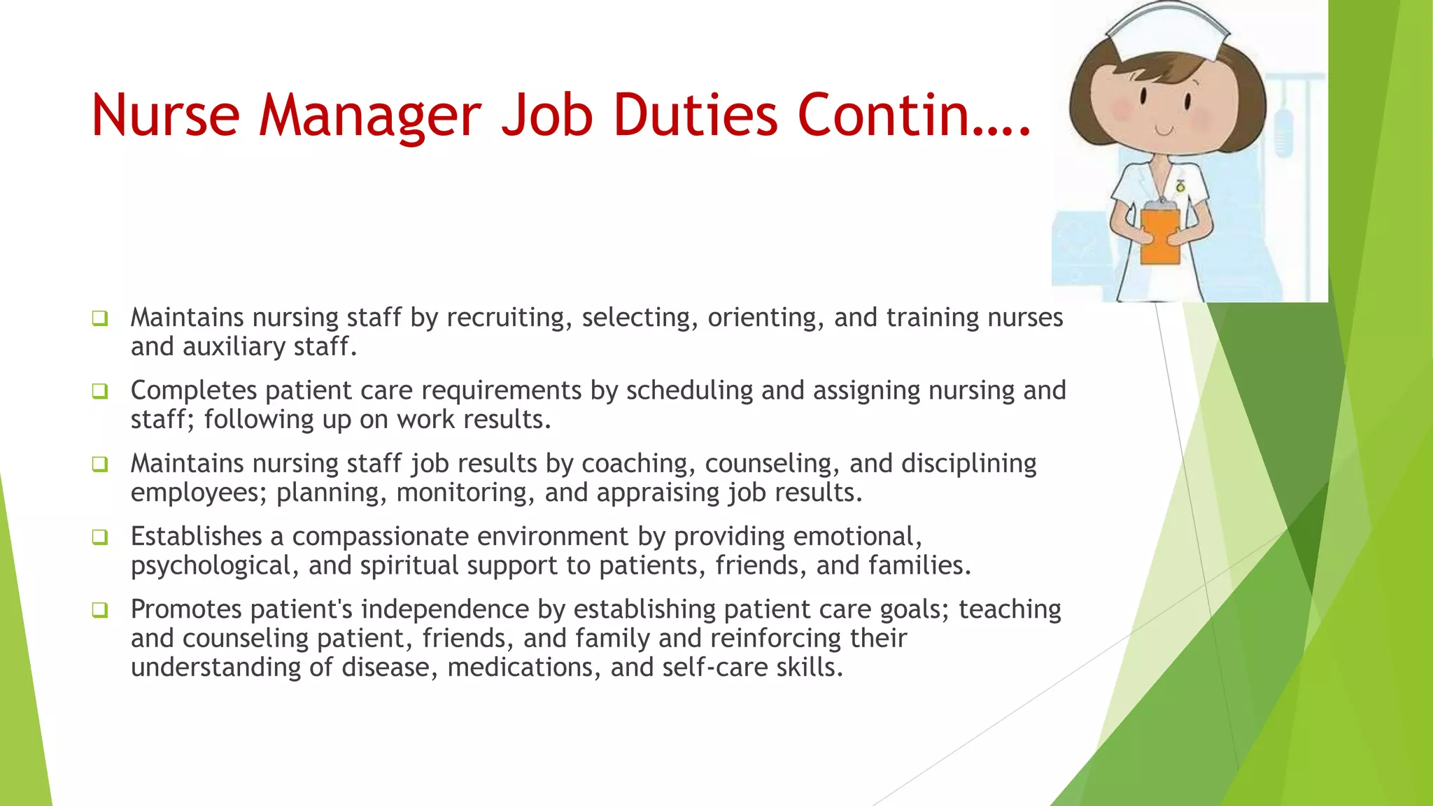 Nurse Manager Job Duties Contin….
 Maintains nursing staff by recruiting, selecting, orienting, and training nurses
and auxiliary staff.
 Completes patient care requirements by scheduling and assigning nursing and
staff; following up on work results.
 Maintains nursing staff job results by coaching, counseling, and disciplining
employees; planning, monitoring, and appraising job results.
 Establishes a compassionate environment by providing emotional,
psychological, and spiritual support to patients, friends, and families.
 Promotes patient's independence by establishing patient care goals; teaching
and counseling patient, friends, and family and reinforcing their
understanding of disease, medications, and self-care skills.
 