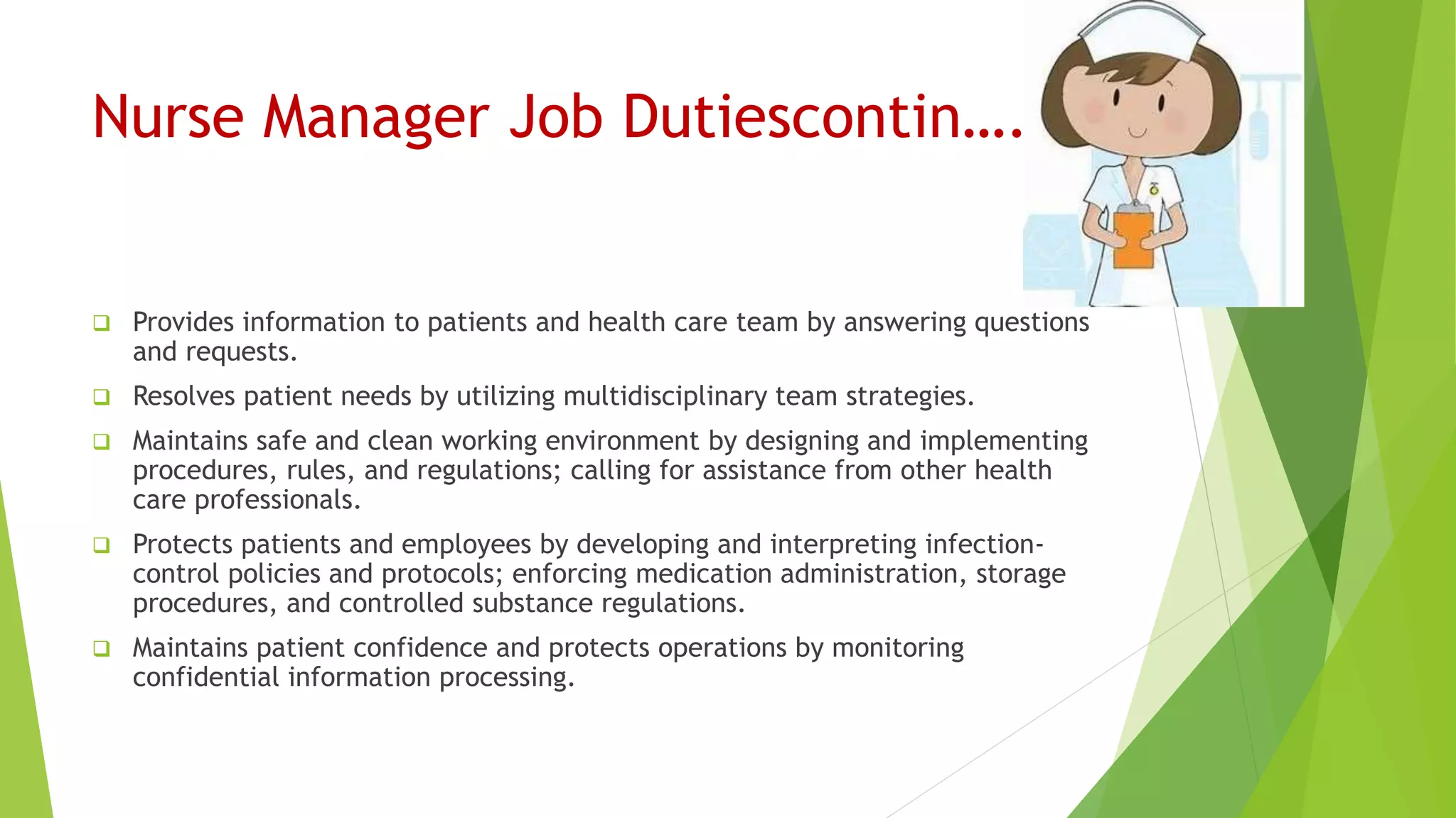Nurse Manager Job Dutiescontin….
 Provides information to patients and health care team by answering questions
and requests.
 Resolves patient needs by utilizing multidisciplinary team strategies.
 Maintains safe and clean working environment by designing and implementing
procedures, rules, and regulations; calling for assistance from other health
care professionals.
 Protects patients and employees by developing and interpreting infection-
control policies and protocols; enforcing medication administration, storage
procedures, and controlled substance regulations.
 Maintains patient confidence and protects operations by monitoring
confidential information processing.
 