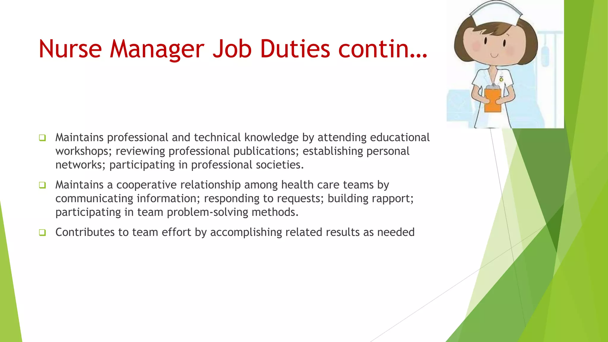 Nurse Manager Job Duties contin…
 Maintains professional and technical knowledge by attending educational
workshops; reviewing professional publications; establishing personal
networks; participating in professional societies.
 Maintains a cooperative relationship among health care teams by
communicating information; responding to requests; building rapport;
participating in team problem-solving methods.
 Contributes to team effort by accomplishing related results as needed
 