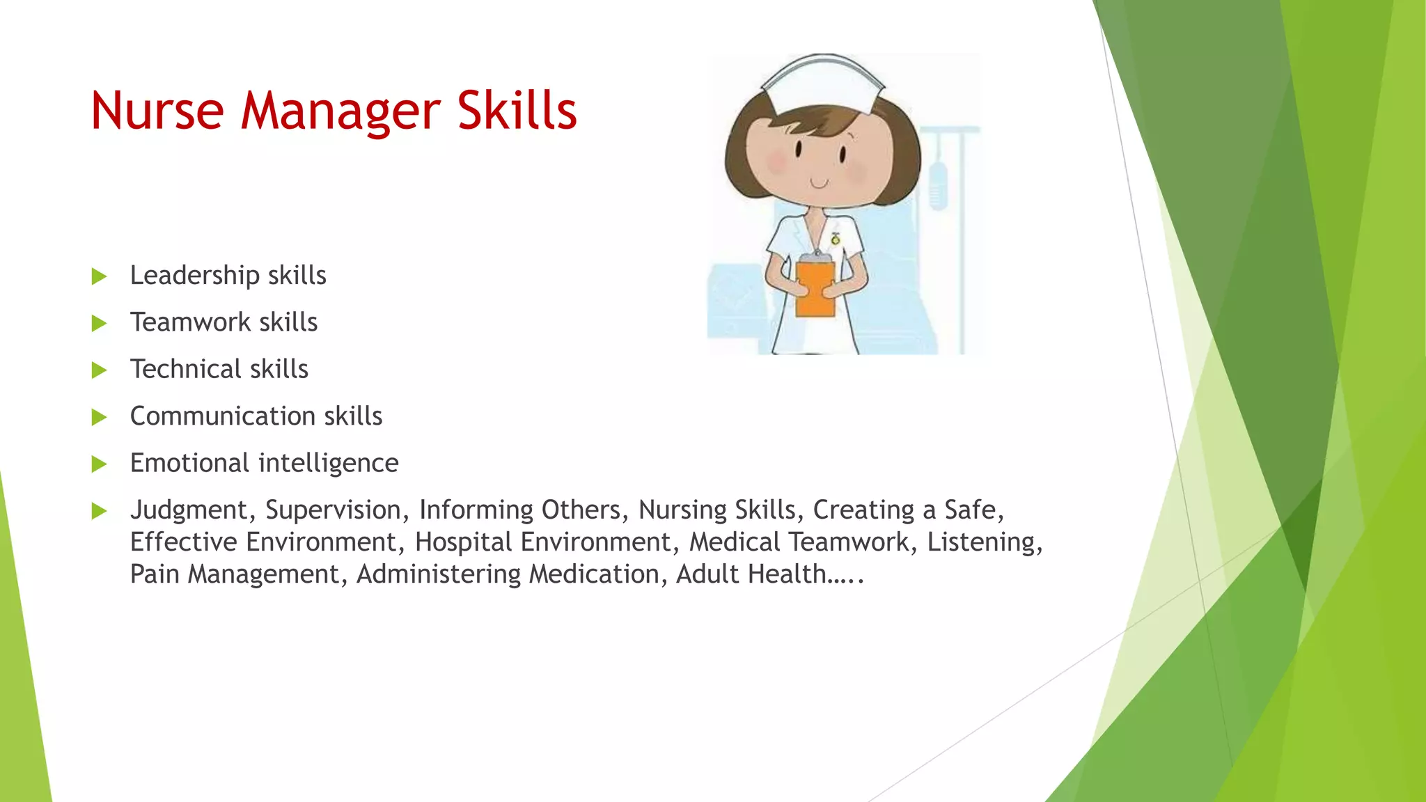 Nurse Manager Skills
 Leadership skills
 Teamwork skills
 Technical skills
 Communication skills
 Emotional intelligence
 Judgment, Supervision, Informing Others, Nursing Skills, Creating a Safe,
Effective Environment, Hospital Environment, Medical Teamwork, Listening,
Pain Management, Administering Medication, Adult Health…..
 