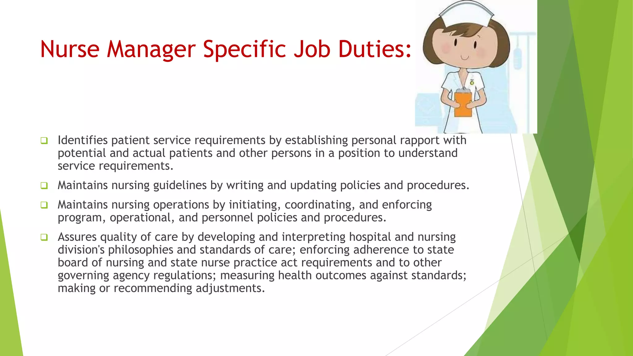 Nurse Manager Specific Job Duties:
 Identifies patient service requirements by establishing personal rapport with
potential and actual patients and other persons in a position to understand
service requirements.
 Maintains nursing guidelines by writing and updating policies and procedures.
 Maintains nursing operations by initiating, coordinating, and enforcing
program, operational, and personnel policies and procedures.
 Assures quality of care by developing and interpreting hospital and nursing
division's philosophies and standards of care; enforcing adherence to state
board of nursing and state nurse practice act requirements and to other
governing agency regulations; measuring health outcomes against standards;
making or recommending adjustments.
 