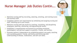 Nurse Manager Job Duties Contin….
 Maintains nursing staff by recruiting, selecting, orienting, and training nurses
and auxiliary staff.
 Completes patient care requirements by scheduling and assigning nursing and
staff; following up on work results.
 Maintains nursing staff job results by coaching, counseling, and disciplining
employees; planning, monitoring, and appraising job results.
 Establishes a compassionate environment by providing emotional,
psychological, and spiritual support to patients, friends, and families.
 Promotes patient's independence by establishing patient care goals; teaching
and counseling patient, friends, and family and reinforcing their
understanding of disease, medications, and self-care skills.
 