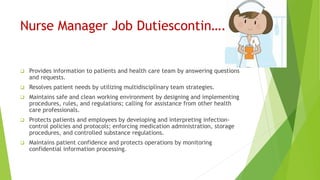 Nurse Manager Job Dutiescontin….
 Provides information to patients and health care team by answering questions
and requests.
 Resolves patient needs by utilizing multidisciplinary team strategies.
 Maintains safe and clean working environment by designing and implementing
procedures, rules, and regulations; calling for assistance from other health
care professionals.
 Protects patients and employees by developing and interpreting infection-
control policies and protocols; enforcing medication administration, storage
procedures, and controlled substance regulations.
 Maintains patient confidence and protects operations by monitoring
confidential information processing.
 