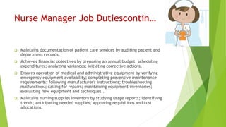 Nurse Manager Job Dutiescontin…
 Maintains documentation of patient care services by auditing patient and
department records.
 Achieves financial objectives by preparing an annual budget; scheduling
expenditures; analyzing variances; initiating corrective actions.
 Ensures operation of medical and administrative equipment by verifying
emergency equipment availability; completing preventive maintenance
requirements; following manufacturer's instructions; troubleshooting
malfunctions; calling for repairs; maintaining equipment inventories;
evaluating new equipment and techniques..
 Maintains nursing supplies inventory by studying usage reports; identifying
trends; anticipating needed supplies; approving requisitions and cost
allocations.
 