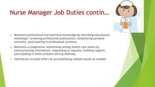 Nurse Manager Job Duties contin…
 Maintains professional and technical knowledge by attending educational
workshops; reviewing professional publications; establishing personal
networks; participating in professional societies.
 Maintains a cooperative relationship among health care teams by
communicating information; responding to requests; building rapport;
participating in team problem-solving methods.
 Contributes to team effort by accomplishing related results as needed
 