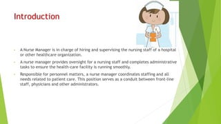 Introduction
• A Nurse Manager is in charge of hiring and supervising the nursing staff of a hospital
or other healthcare organization.
• A nurse manager provides oversight for a nursing staff and completes administrative
tasks to ensure the health-care facility is running smoothly.
• Responsible for personnel matters, a nurse manager coordinates staffing and all
needs related to patient care. This position serves as a conduit between front-line
staff, physicians and other administrators.
 