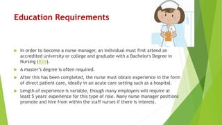 Education Requirements
 In order to become a nurse manager, an individual must first attend an
accredited university or college and graduate with a Bachelor's Degree in
Nursing (BSN).
 A master’s degree is often required.
 After this has been completed, the nurse must obtain experience in the form
of direct patient care, ideally in an acute care setting such as a hospital.
 Length of experience is variable, though many employers will require at
least 5 years' experience for this type of role. Many nurse manager positions
promote and hire from within the staff nurses if there is interest.
 