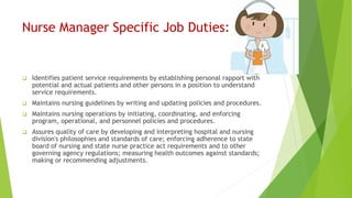 Nurse Manager Specific Job Duties:
 Identifies patient service requirements by establishing personal rapport with
potential and actual patients and other persons in a position to understand
service requirements.
 Maintains nursing guidelines by writing and updating policies and procedures.
 Maintains nursing operations by initiating, coordinating, and enforcing
program, operational, and personnel policies and procedures.
 Assures quality of care by developing and interpreting hospital and nursing
division's philosophies and standards of care; enforcing adherence to state
board of nursing and state nurse practice act requirements and to other
governing agency regulations; measuring health outcomes against standards;
making or recommending adjustments.
 