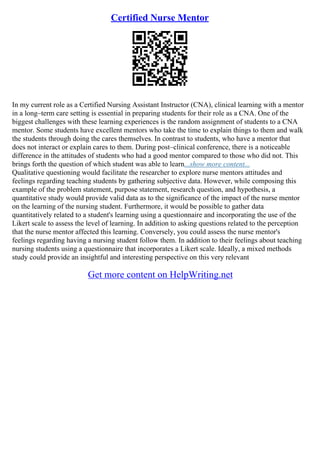 Certified Nurse Mentor
In my current role as a Certified Nursing Assistant Instructor (CNA), clinical learning with a mentor
in a long–term care setting is essential in preparing students for their role as a CNA. One of the
biggest challenges with these learning experiences is the random assignment of students to a CNA
mentor. Some students have excellent mentors who take the time to explain things to them and walk
the students through doing the cares themselves. In contrast to students, who have a mentor that
does not interact or explain cares to them. During post–clinical conference, there is a noticeable
difference in the attitudes of students who had a good mentor compared to those who did not. This
brings forth the question of which student was able to learn...show more content...
Qualitative questioning would facilitate the researcher to explore nurse mentors attitudes and
feelings regarding teaching students by gathering subjective data. However, while composing this
example of the problem statement, purpose statement, research question, and hypothesis, a
quantitative study would provide valid data as to the significance of the impact of the nurse mentor
on the learning of the nursing student. Furthermore, it would be possible to gather data
quantitatively related to a student's learning using a questionnaire and incorporating the use of the
Likert scale to assess the level of learning. In addition to asking questions related to the perception
that the nurse mentor affected this learning. Conversely, you could assess the nurse mentor's
feelings regarding having a nursing student follow them. In addition to their feelings about teaching
nursing students using a questionnaire that incorporates a Likert scale. Ideally, a mixed methods
study could provide an insightful and interesting perspective on this very relevant
Get more content on HelpWriting.net
 