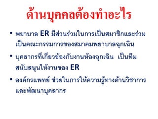ด้านบุคคลต้องทาอะไร
• พยาบาล ER มีส่วนร่วมในการเป็นสมาชิกและร่วม
  เป็นคณะกรรมการของสมาคมพยาบาลฉุกเฉิน
• บุคลากรที่เกี่ยวข้องกับงานห้องฉุกเฉิน เป็นทีม
  สนับสนุนให้งานของ ER
• องค์กรแพทย์ ช่วยในการให้ความรู้ทางด้านวิชาการ
  และพัฒนาบุคลากร
 