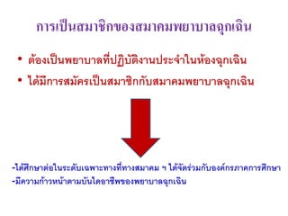 การเป็นสมาชิกของสมาคมพยาบาลฉุกเฉิน
 • ต้องเป็นพยาบาลที่ปฏิบัติงานประจาในห้องฉุกเฉิน
 • ได้มีการสมัครเป็นสมาชิกกับสมาคมพยาบาลฉุกเฉิน




-ได้ศึกษาต่อในระดับเฉพาะทางที่ทางสมาคม ฯ ได้จัดร่วมกับองค์กรภาคการศึกษา
-มีความก้าวหน้าตามบันไดอาชีพของพยาบาลฉุกเฉิน
 