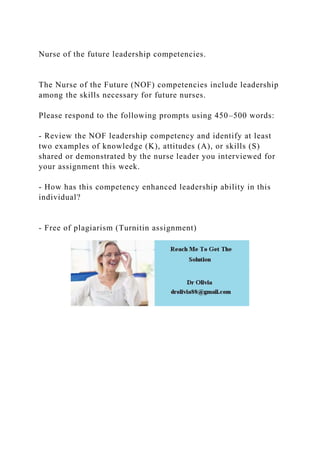 Nurse of the future leadership competencies.
The Nurse of the Future (NOF) competencies include leadership
among the skills necessary for future nurses.
Please respond to the following prompts using 450–500 words:
- Review the NOF leadership competency and identify at least
two examples of knowledge (K), attitudes (A), or skills (S)
shared or demonstrated by the nurse leader you interviewed for
your assignment this week.
- How has this competency enhanced leadership ability in this
individual?
- Free of plagiarism (Turnitin assignment)
 